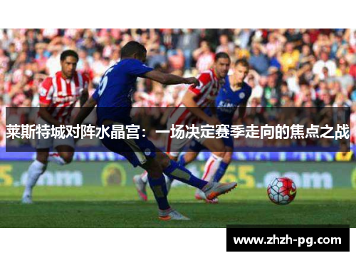 莱斯特城对阵水晶宫：一场决定赛季走向的焦点之战