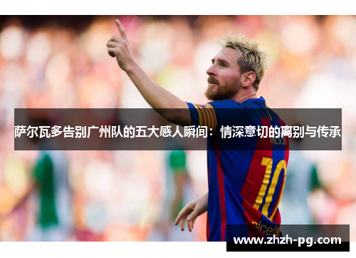 萨尔瓦多告别广州队的五大感人瞬间：情深意切的离别与传承