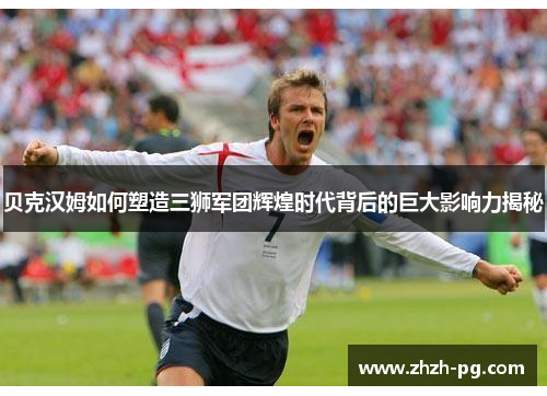 贝克汉姆如何塑造三狮军团辉煌时代背后的巨大影响力揭秘 贝克汉姆如何塑造三狮军团辉煌时代背后的巨大影响力揭秘