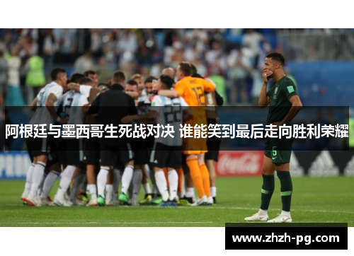 阿根廷与墨西哥生死战对决 谁能笑到最后走向胜利荣耀